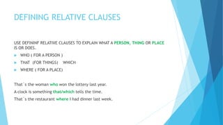 DEFINING RELATIVE CLAUSES
USE DEFININF RELATIVE CLAUSES TO EXPLAIN WHAT A PERSON, THING OR PLACE
IS OR DOES.
 WHO ( FOR A PERSON )
 THAT (FOR THINGS) WHICH
 WHERE ( FOR A PLACE)
That´s the woman who won the lottery last year.
A clock is something that/which tells the time.
That´s the restaurant where I had dinner last week.
 