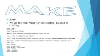  Make
 We use the verb 'make' for constructing, building or
creating
make a dress
make food
make a cup of tea / coffee
'Make' is often used when referring to preparing food of any kind.
make a meal - breakfast / lunch / dinner
!Note - these activities usually create something that you can touch. Important Expressions with 'Make'
There are a number of standard expressions that take the verb 'make'. The best solution is to try to
learn them.
make amends
make arrangements
make believe - (to pretend)
make a choice
make a comment
make a decision
 