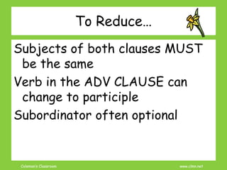 Coleman’s Classroom www.clmn.net
To Reduce…
Subjects of both clauses MUST
be the same
Verb in the ADV CLAUSE can
change to participle
Subordinator often optional
 