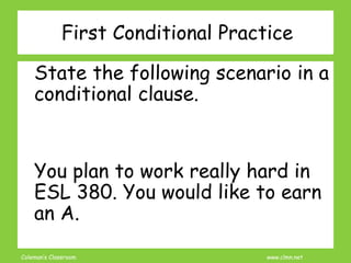 Coleman’s Classroom www.clmn.net
First Conditional Practice
State the following scenario in a
conditional clause.
You plan to work really hard in
ESL 380. You would like to earn
an A.
 