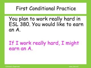 Coleman’s Classroom www.clmn.net
First Conditional Practice
You plan to work really hard in
ESL 380. You would like to earn
an A.
If I work really hard, I might
earn an A.
 