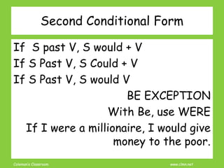 Coleman’s Classroom www.clmn.net
Second Conditional Form
If S past V, S would + V
If S Past V, S Could + V
If S Past V, S would V
BE EXCEPTION
With Be, use WERE
If I were a millionaire, I would give
money to the poor.
 