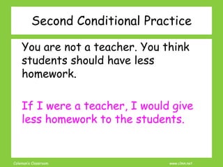 Coleman’s Classroom www.clmn.net
You are not a teacher. You think
students should have less
homework.
If I were a teacher, I would give
less homework to the students.
Second Conditional Practice
 