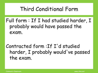 Coleman’s Classroom www.clmn.net
Full form : If I had studied harder, I
probably would have passed the
exam.
Contracted form :If I'd studied
harder, I probably would've passed
the exam.
Third Conditional Form
 