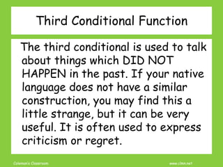 Coleman’s Classroom www.clmn.net
The third conditional is used to talk
about things which DID NOT
HAPPEN in the past. If your native
language does not have a similar
construction, you may find this a
little strange, but it can be very
useful. It is often used to express
criticism or regret.
Third Conditional Function
 