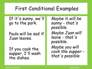 Coleman’s Classroom www.clmn.net
If it's sunny, we'll
go to the park.
Paula will be sad if
Juan leaves.
If you cook the
supper, I'll wash
the dishes.
Maybe it will be
sunny - that's
possible.
Maybe Juan will
leave - that's
possible.
Maybe you will
cook the supper -
that's possible
First Conditional Examples
 