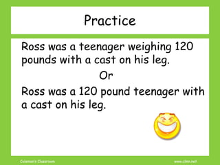 Coleman’s Classroom www.clmn.net
Practice
Ross was a teenager weighing 120
pounds with a cast on his leg.
Or
Ross was a 120 pound teenager with
a cast on his leg.
 