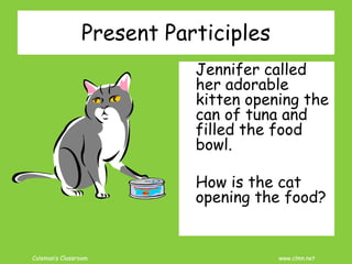 Coleman’s Classroom www.clmn.net
Present Participles
Jennifer called
her adorable
kitten opening the
can of tuna and
filled the food
bowl.
How is the cat
opening the food?
 
