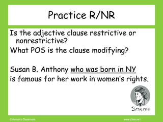 Coleman’s Classroom www.clmn.net
Practice R/NR
Is the adjective clause restrictive or
nonrestrictive?
What POS is the clause modifying?
Susan B. Anthony who was born in NY
is famous for her work in women’s rights.
 