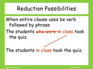 Coleman’s Classroom www.clmn.net
Reduction Possibilities
When entire clause uses be verb
followed by phrase
The students who were in class took
the quiz.
The students in class took the quiz.
 