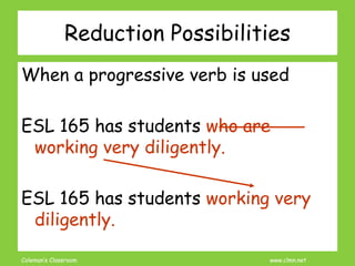 Coleman’s Classroom www.clmn.net
Reduction Possibilities
When a progressive verb is used
ESL 165 has students who are
working very diligently.
ESL 165 has students working very
diligently.
 
