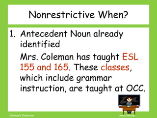 Coleman’s Classroom www.clmn.net
Nonrestrictive When?
1. Antecedent Noun already
identified
Mrs. Coleman has taught ESL
155 and 165. These classes,
which include grammar
instruction, are taught at OCC.
 