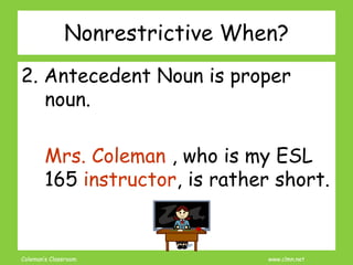 Coleman’s Classroom www.clmn.net
Nonrestrictive When?
2. Antecedent Noun is proper
noun.
Mrs. Coleman , who is my ESL
165 instructor, is rather short.
 