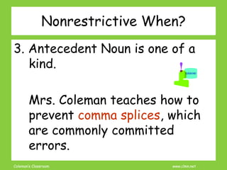 Coleman’s Classroom www.clmn.net
Nonrestrictive When?
3. Antecedent Noun is one of a
kind.
Mrs. Coleman teaches how to
prevent comma splices, which
are commonly committed
errors.
 