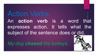 Action Verbs
An action verb is a word that
expresses action. It tells what the
subject of the sentence does or did.
My dog chased the turkeys.
 
