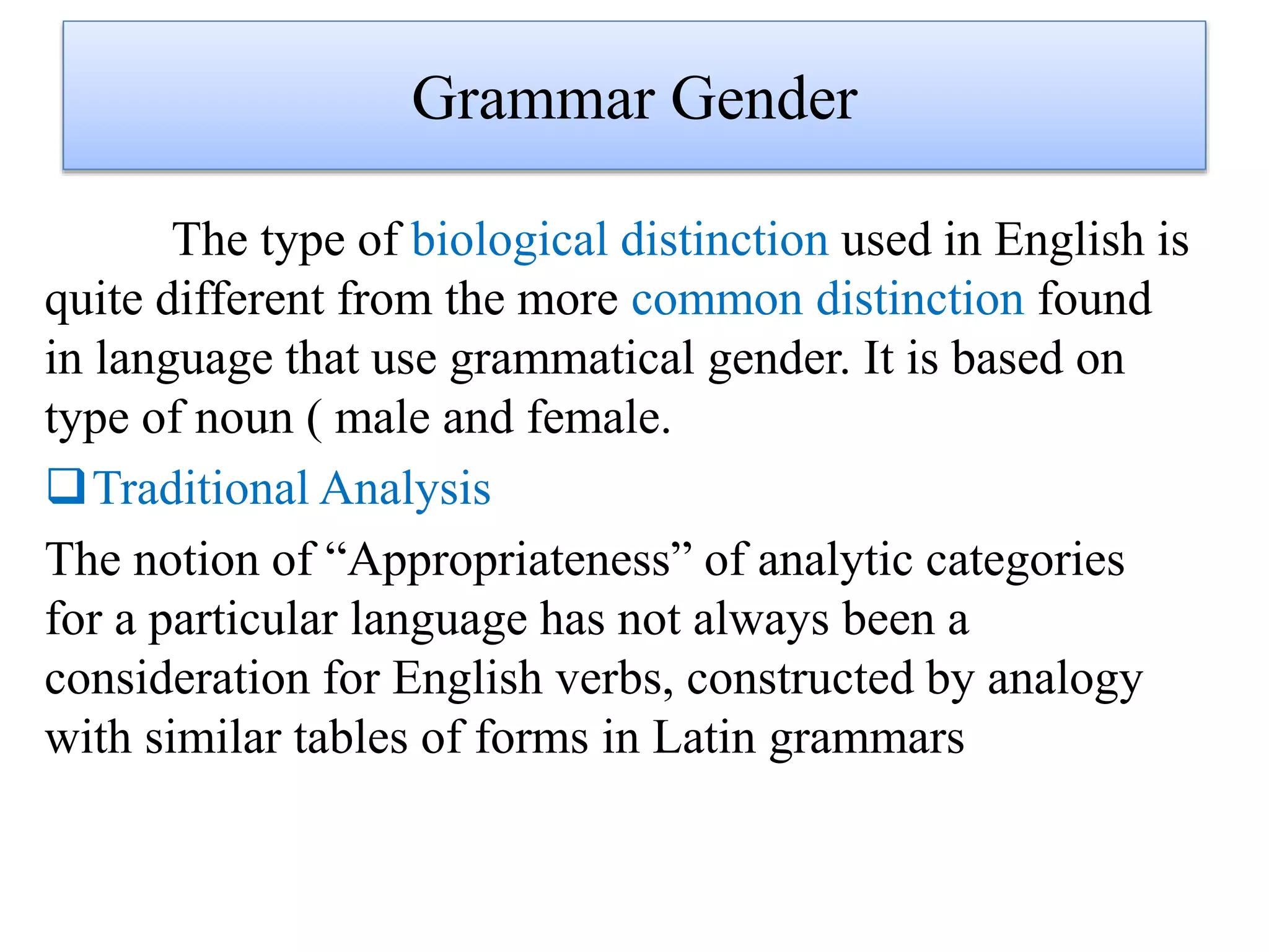 Grammar Gender
The type of biological distinction used in English is
quite different from the more common distinction found
in language that use grammatical gender. It is based on
type of noun ( male and female.
Traditional Analysis
The notion of “Appropriateness” of analytic categories
for a particular language has not always been a
consideration for English verbs, constructed by analogy
with similar tables of forms in Latin grammars
 
