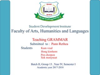 StudentDevelopment Institute
Faculty of Arts, Humanities and Languages
Teaching GRAMMAR
Submitted to : Pann Rethea
Students Kum visal
Hong kimhorn
Pen chorpon
Sok monyneat
Batch II, Group 13 , Year IV, Semester I
Academic year 2017-2018
 