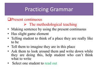 Practicing Grammar
Present continuous
 The methodological teaching
• Making sentence by using the present continuous
• Has slight game element
• Telling student to think of a place they are really like
to be
• Tell them to imagine they are in this place
• Ask them to look around them and write down while
they are doing this, help student who can’t think
what to write
• Select one student to read out
 