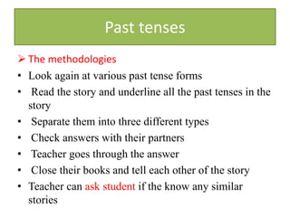 Past tenses
 The methodologies
• Look again at various past tense forms
• Read the story and underline all the past tenses in the
story
• Separate them into three different types
• Check answers with their partners
• Teacher goes through the answer
• Close their books and tell each other of the story
• Teacher can ask student if the know any similar
stories
 