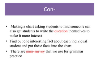 Con-
• Making a chart asking students to find someone can
also get students to write the question themselves to
make it more interest
• Find out one interesting fact about each individual
student and put these facts into the chart
• There are mini-survey that we use for grammar
practice
 