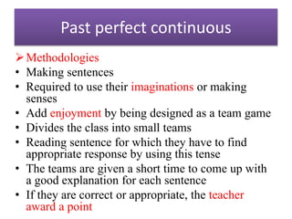 Past perfect continuous
Methodologies
• Making sentences
• Required to use their imaginations or making
senses
• Add enjoyment by being designed as a team game
• Divides the class into small teams
• Reading sentence for which they have to find
appropriate response by using this tense
• The teams are given a short time to come up with
a good explanation for each sentence
• If they are correct or appropriate, the teacher
award a point
 