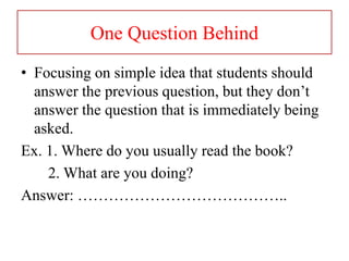 One Question Behind
• Focusing on simple idea that students should
answer the previous question, but they don’t
answer the question that is immediately being
asked.
Ex. 1. Where do you usually read the book?
2. What are you doing?
Answer: …………………………………..
 