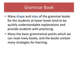 Grammar Book
• Many shape and sizes of the grammar books
for the students at lower levels tend to be
quickly understandable explanations and
provide students with practicing.
• Many the basic grammatical points which we
can read many books, and the books contain
many strategies for learning.
 