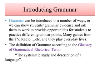 Introducing Grammar
• Grammar can be introduced in a number of ways, or
we can show students’ grammar evidence and ask
them to work to provide opportunities for students to
practice different grammar points. Many games from
the TV, Radio …etc. and they play everyday lives.
• The definition of Grammar according to the Glossary
of Grammatical Rhetorical Term:
“The systematic study and description of a
language”.
 