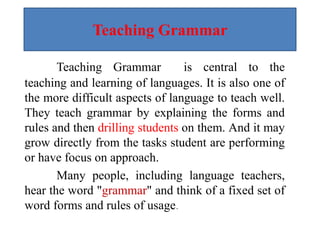 Teaching Grammar
Teaching Grammar is central to the
teaching and learning of languages. It is also one of
the more difficult aspects of language to teach well.
They teach grammar by explaining the forms and
rules and then drilling students on them. And it may
grow directly from the tasks student are performing
or have focus on approach.
Many people, including language teachers,
hear the word "grammar" and think of a fixed set of
word forms and rules of usage.
 