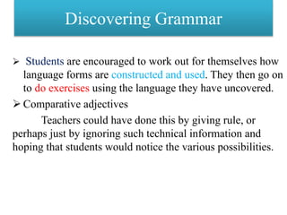 Discovering Grammar
 Students are encouraged to work out for themselves how
language forms are constructed and used. They then go on
to do exercises using the language they have uncovered.
 Comparative adjectives
Teachers could have done this by giving rule, or
perhaps just by ignoring such technical information and
hoping that students would notice the various possibilities.
 