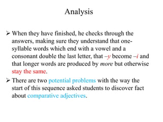 Analysis
 When they have finished, he checks through the
answers, making sure they understand that one-
syllable words which end with a vowel and a
consonant double the last letter, that –y become –i and
that longer words are produced by more but otherwise
stay the same.
 There are two potential problems with the way the
start of this sequence asked students to discover fact
about comparative adjectives.
 