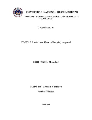 UNIVERSIDAD NACIONAL DE CHIMBORAZO
FACULTAD DE CIENCIAS DE LA EDUCACIÓN HUMANAS Y
TECNOLOGÍAS
GRAMMAR VI
TOPIC: It is said that, He is said to, (be) supposed
PROFESSOR: M. Aullari
MADE BY: Cristian Yumisaca
Patricia Vinueza
2015-2016
 