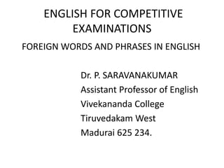 ENGLISH FOR COMPETITIVE
EXAMINATIONS
FOREIGN WORDS AND PHRASES IN ENGLISH
Dr. P. SARAVANAKUMAR
Assistant Professor of English
Vivekananda College
Tiruvedakam West
Madurai 625 234.
 