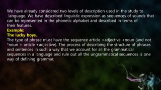 We have already considered two levels of description used in the study to
language. We have described linguistic expression as sequences of sounds that
can be represented in the phonetic alphabet and described in terms of
their features.
Example:
The lucky boys.
The type of phrase must have the sequence article +adjective +noun (and not
*noun + article +adjective). The process of describing the structure of phrases
and sentences in such a way that we account for all the grammatical
sequences in a language and rule out all the ungrammatical sequences is one
way of defining grammar.
24
 