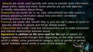 Adverbs are words used typically with verbs to provide more information
about action, states and event. Some adverbs are use with adjective
to modify information about things.
Prepositions are words (at, in, on, near, with,without) use with nouns in
phrases providing information about time and other connection
involving actions and things.
Pronouns are words (she, herself, they, it, you) are use in place of nouns in
typically referring to people and things already known.
Conjunctions are words ( and, but, because,when) use to make connection
and indicate relationships between events
Agreement is addition to the term used for the part of speech. It’s
happens when a word changes form depending on the other words to
which it relates. some grammatical category (such as gender or person)
"agree" between varied words or parts of the sentence.
 