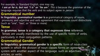 For example, in Standard English, one may say
I am or he is, but not "I is" or "he am". This is because the grammar of the
language requires that the verb and its subject agree in person
Grammatical number
In linguistics, grammatical number is a grammatical category of nouns,
pronouns, and adjective and verb agreement that expresses count distinctions
(such as "one", "two", or "three or more)
Tense
In grammar, tense is a category that expresses time reference.
Tenses are usually manifested by the use of specific forms of verbs,
particularly in their conjugation patterns.
Grammatical Gender
In linguistics, grammatical gender is a specific form of noun-class
system in which the division of noun classes forms an agreement
system with another aspect of the language, such as adjectives,
articles, or verbs.
 