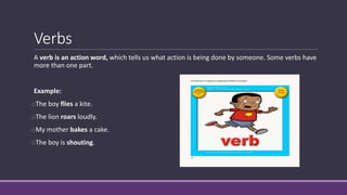 Verbs
A verb is an action word, which tells us what action is being done by someone. Some verbs have
more than one part.
Example:
oThe boy flies a kite.
oThe lion roars loudly.
oMy mother bakes a cake.
oThe boy is shouting.
 