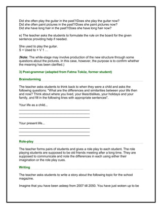 Did she often play the guitar in the past?/Does she play the guitar now?
Did she often paint pictures in the past?/Does she paint pictures now?
Did she have long hair in the past?/Does she have long hair now?
e) The teacher asks the students to formulate the rule on the board for the given
sentence providing help if needed.
She used to play the guitar.
S + Used to + V 1 …
(Note: The while-stage may involve production of the new structure through some
questions about the pictures. In this case, however, the purpose is to confirm whether
the meaning has been clarified.)
3) Post-grammar (adapted from Fatma Toköz, former student)
Brainstorming
The teacher asks students to think back to when they were a child and asks the
following questions: "What are the differences and similarities between your life then
and now? Think about where you lived, your likes/dislikes, your holidays and your
family, and fill in the following lines with appropriate sentences".
Your life as a child...
________________________________________
________________________________________
________________________________________
Your present life...
________________________________________
________________________________________
________________________________________
Role-play
The teacher forms pairs of students and gives a role play to each student. The role
playing students are supposed to be old friends meeting after a long time. They are
supposed to communicate and note the differences in each using either their
imagination or the role play cues.
Writing
The teacher asks students to write a story about the following topic for the school
magazine.
Imagine that you have been asleep from 2007 till 2050. You have just woken up to be
 