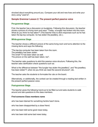 shocked about everything around you. Compare your old and new lives and write your
story using "used to".
Sample Grammar Lesson 2: The present perfect passive voice
Pre-grammar Stage
First, the teacher has a discussion on burglaries. Following this discussion, the teacher
shows a picture of a living room and says: "Today, a burglar has broken into this room.
What do you think he has taken?" (The teacher tries to elicit responses such as he has
taken the lap-top computer, he has stolen the jewellery, etc ).
While-grammar Stage
The teacher shows a different picture of the same living room and turns attention to the
missing items and says the following:
"The lap-top computer has been taken from the room.
The jewellery has been stolen.
The small TV has been taken as well.
The picture on the wall has been taken, too".
The teacher asks questions to elicit the passive voice structure. Following this, the
teacher asks clarification check questions such as:
What is the difference between "the burglar has stolen the jewellery", and "the jewellery
has been stolen"?; when do you think we need the second structure?, etc.
The teacher asks the students to formulate the rule on the board.
Alternatively, or additionally, the context can be created through a reading text written in
the present perfect passive voice.
Post-grammar Stage
The teacher gives the following hand-out to be filled out and asks students to walk
around and ask questions to the class members.
Find someone Class members name
who has been blamed for something he/she hasn't done.
who has been disappointed by a close friend.
who has been told some good news today.
who has been told some bad news today.
 