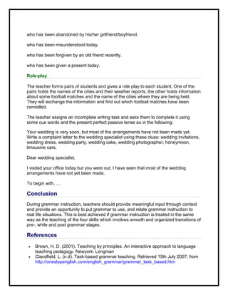 who has been abandoned by his/her girlfriend/boyfriend.
who has been misunderstood today.
who has been forgiven by an old friend recently.
who has been given a present today.
Role-play
The teacher forms pairs of students and gives a role play to each student. One of the
pairs holds the names of the cities and their weather reports, the other holds information
about some football matches and the name of the cities where they are being held.
They will exchange the information and find out which football matches have been
cancelled.
The teacher assigns an incomplete writing task and asks them to complete it using
some cue words and the present perfect passive tense as in the following:
Your wedding is very soon, but most of the arrangements have not been made yet.
Write a complaint letter to the wedding specialist using these clues: wedding invitations,
wedding dress, wedding party, wedding cake, wedding photographer, honeymoon,
limousine cars.
Dear wedding specialist,
I visited your office today but you were out. I have seen that most of the wedding
arrangements have not yet been made.
To begin with, …
Conclusion
During grammar instruction, teachers should provide meaningful input through context
and provide an opportunity to put grammar to use, and relate grammar instruction to
real life situations. This is best achieved if grammar instruction is treated in the same
way as the teaching of the four skills which involves smooth and organized transitions of
pre-, while and post grammar stages.
References
 Brown, H. D. (2001). Teaching by principles. An interactive approach to language
teaching pedagogy. Newyork: Longman
 Clandfield, L. (n.d). Task-based grammar teaching. Retrieved 15th July 2007, from
http://onestopenglish.com/english_grammar/grammar_task_based.htm
 