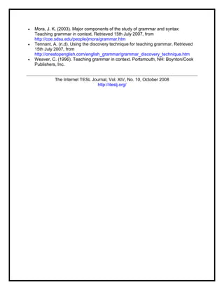  Mora, J. K. (2003). Major components of the study of grammar and syntax:
Teaching grammar in context. Retrieved 15th July 2007, from
http://coe.sdsu.edu/people/jmora/grammar.htm
 Tennant, A. (n.d). Using the discovery technique for teaching grammar. Retrieved
15th July 2007, from
http://onestopenglish.com/english_grammar/grammar_discovery_technique.htm
 Weaver, C. (1996). Teaching grammar in context. Portsmouth, NH: Boynton/Cook
Publishers, Inc.
The Internet TESL Journal, Vol. XIV, No. 10, October 2008
http://iteslj.org/
 