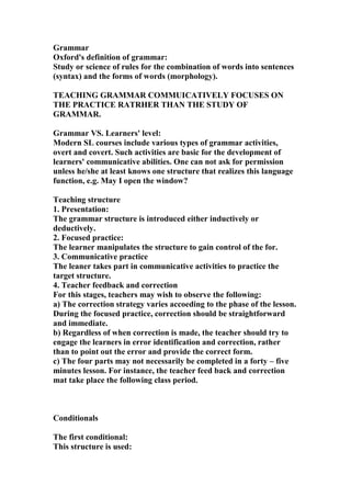 Grammar
Oxford's definition of grammar:
Study or science of rules for the combination of words into sentences
(syntax) and the forms of words (morphology).
TEACHING GRAMMAR COMMUICATIVELY FOCUSES ON
THE PRACTICE RATRHER THAN THE STUDY OF
GRAMMAR.
Grammar VS. Learners' level:
Modern SL courses include various types of grammar activities,
overt and covert. Such activities are basic for the development of
learners' communicative abilities. One can not ask for permission
unless he/she at least knows one structure that realizes this language
function, e.g. May I open the window?
Teaching structure
1. Presentation:
The grammar structure is introduced either inductively or
deductively.
2. Focused practice:
The learner manipulates the structure to gain control of the for.
3. Communicative practice
The leaner takes part in communicative activities to practice the
target structure.
4. Teacher feedback and correction
For this stages, teachers may wish to observe the following:
a) The correction strategy varies accoeding to the phase of the lesson.
During the focused practice, correction should be straightforward
and immediate.
b) Regardless of when correction is made, the teacher should try to
engage the learners in error identification and correction, rather
than to point out the error and provide the correct form.
c) The four parts may not necessarily be completed in a forty – five
minutes lesson. For instance, the teacher feed back and correction
mat take place the following class period.
Conditionals
The first conditional:
This structure is used:
 