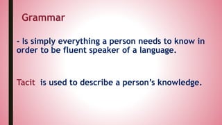 - Is simply everything a person needs to know in
order to be fluent speaker of a language.
Tacit is used to describe a person’s knowledge.
Grammar