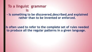 - Is something to be discovered,described,and explained
rather than to be invented or enforced.
To a linguist grammar
is
- Is often used to refer to the complete set of rules needed
to produce all the regular patterns in a given language.