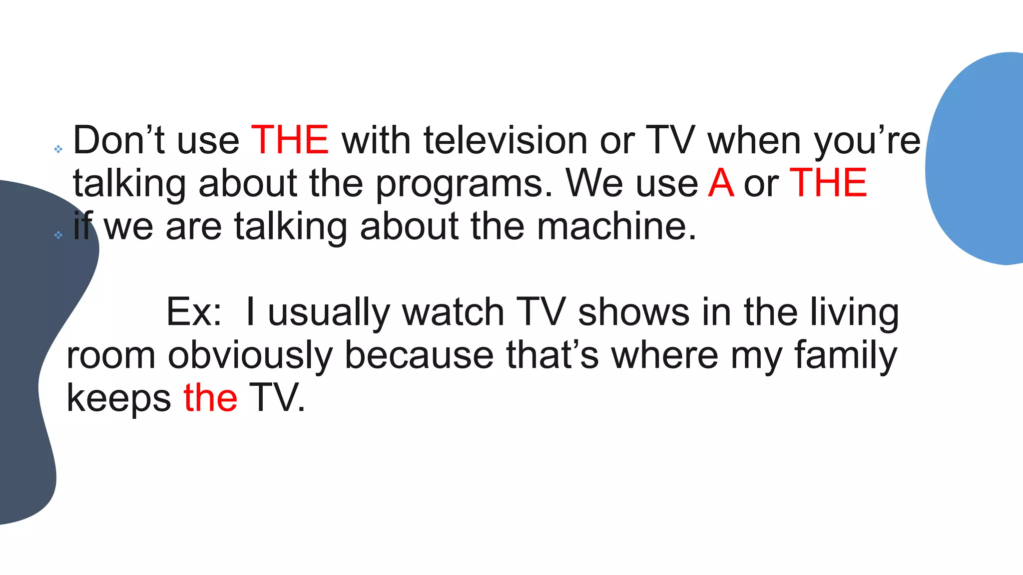  Don’t use THE with television or TV when you’re
talking about the programs. We use A or THE
 if we are talking about the machine.
Ex: I usually watch TV shows in the living
room obviously because that’s where my family
keeps the TV.
 