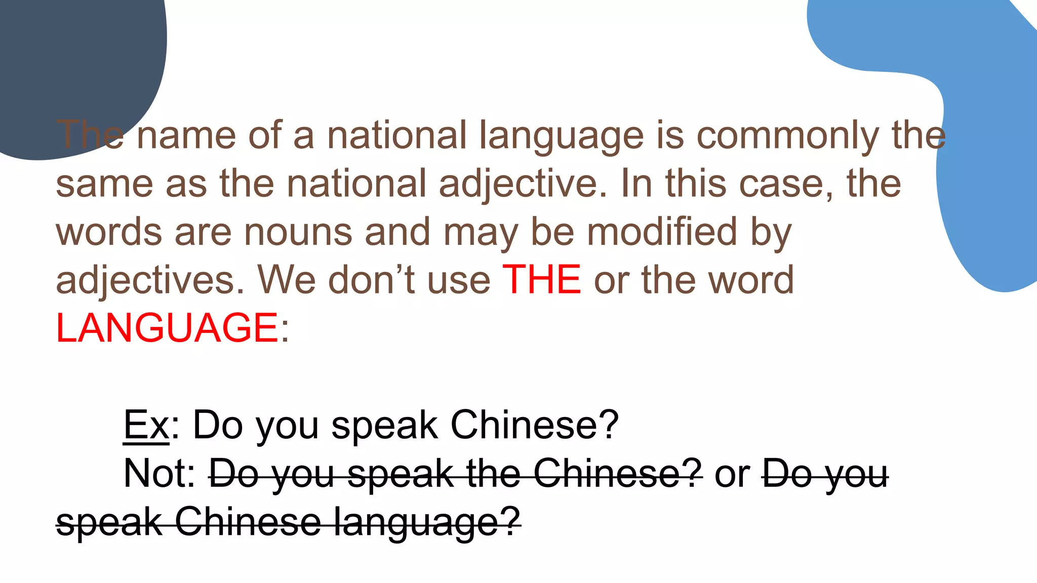 The name of a national language is commonly the
same as the national adjective. In this case, the
words are nouns and may be modified by
adjectives. We don’t use THE or the word
LANGUAGE:
Ex: Do you speak Chinese?
Not: Do you speak the Chinese? or Do you
speak Chinese language?
 