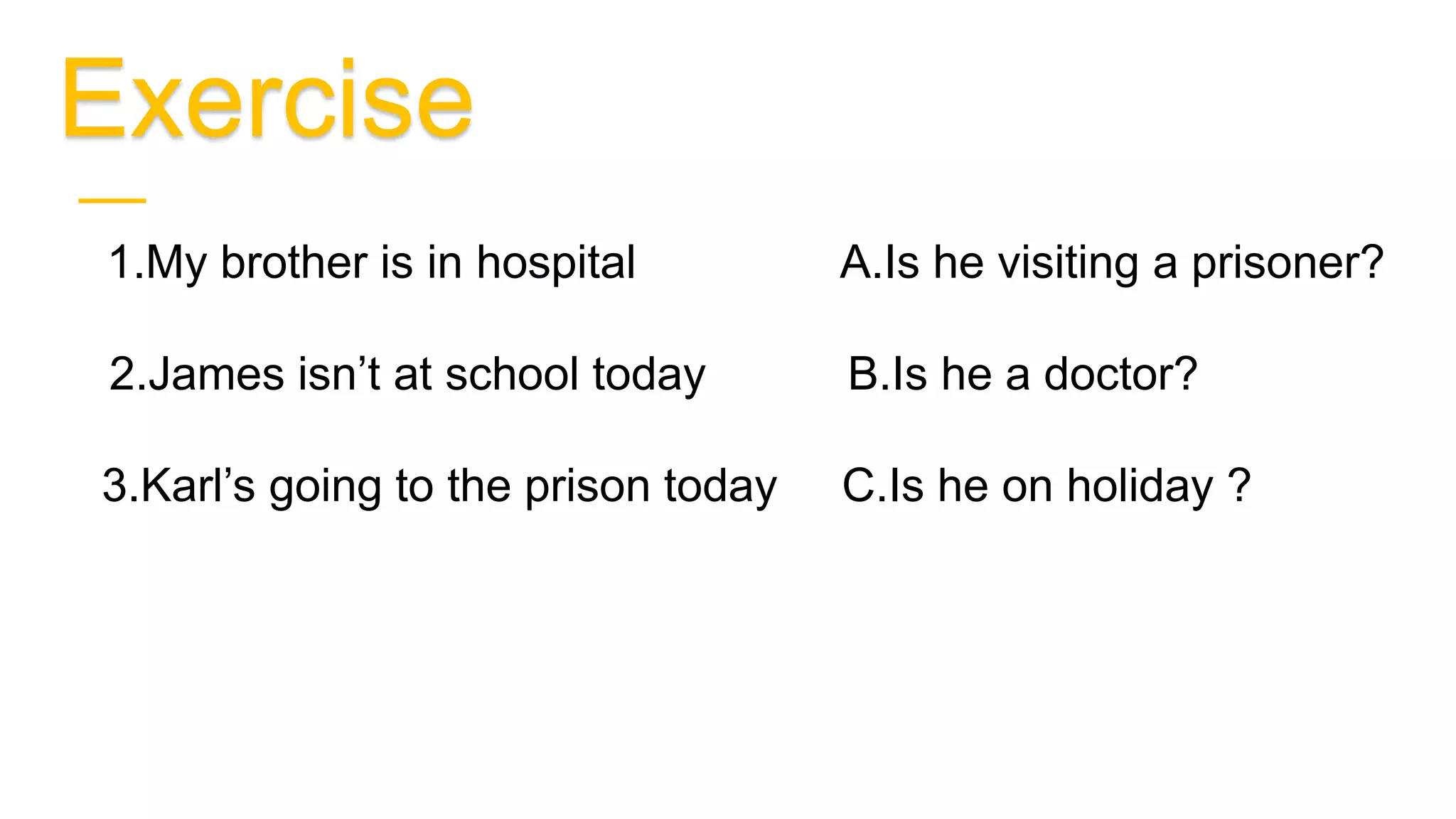 Exercise
B 1.My brother is in hospital A.Is he visiting a prisoner?
C 2.James isn’t at school today B.Is he a doctor?
A 3.Karl’s going to the prison today C.Is he on holiday ?
 