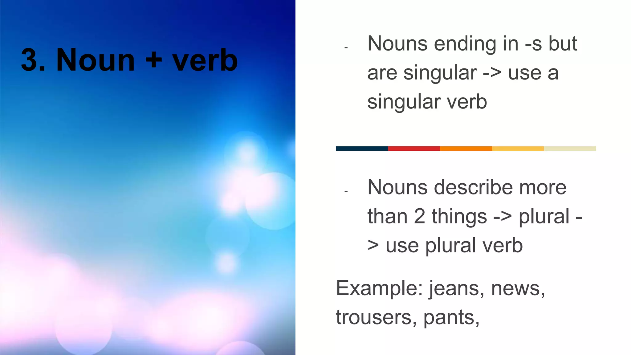 3. Noun + verb
- Nouns ending in -s but
are singular -> use a
singular verb
- Nouns describe more
than 2 things -> plural -
> use plural verb
Example: jeans, news,
trousers, pants,
 