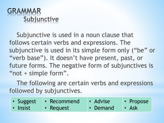 Subjunctive is used in a noun clause that
follows certain verbs and expressions. The
subjunctive is used in its simple form only (“be” or
“verb base”). It doesn’t have present, past, or
future forms. The negative form of subjunctives is
“not + simple form”.
The following are certain verbs and expressions
followed by subjunctives.
• Suggest
• Insist
• Recommend
• Request
• Advise
• Demand
• Propose
• Ask
 