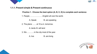 Practice 1. Choose the best option (A, B, C, D) to complete each sentence
1. People …………………English all over the world.
A. Speak B. are speaking
2. The plane …… at 10 a.m. tomorrow.
A. lands B. will land
3. We ……….. in the city most of the year.
A. live B. are living
1.1.1. Present simple & Present continuous
 